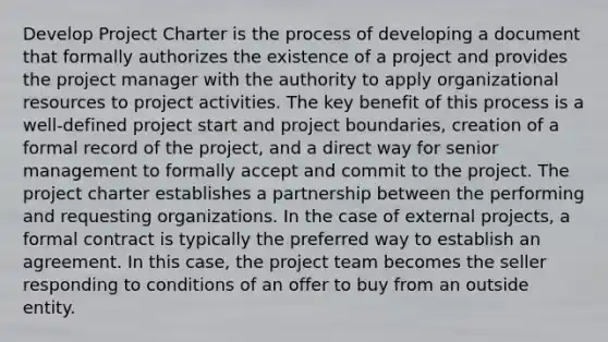 Develop Project Charter is the process of developing a document that formally authorizes the existence of a project and provides the project manager with the authority to apply organizational resources to project activities. The key benefit of this process is a well-defined project start and project boundaries, creation of a formal record of the project, and a direct way for senior management to formally accept and commit to the project. The project charter establishes a partnership between the performing and requesting organizations. In the case of external projects, a formal contract is typically the preferred way to establish an agreement. In this case, the project team becomes the seller responding to conditions of an offer to buy from an outside entity.