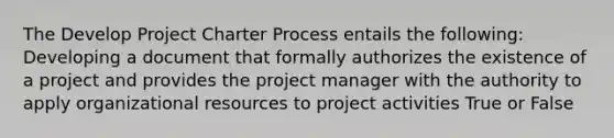 The Develop Project Charter Process entails the following: Developing a document that formally authorizes the existence of a project and provides the project manager with the authority to apply organizational resources to project activities True or False