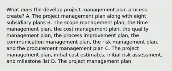 What does the develop project management plan process create? A. The project management plan along with eight subsidiary plans B. The scope management plan, the time management plan, the cost management plan, the quality management plan, the process improvement plan, the communication management plan, the risk management plan, and the procurement management plan C. The project management plan, initial cost estimates, initial risk assessment, and milestone list D. The project management plan