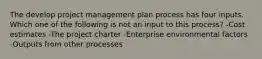 The develop project management plan process has four inputs. Which one of the following is not an input to this process? -Cost estimates -The project charter -Enterprise environmental factors -Outputs from other processes