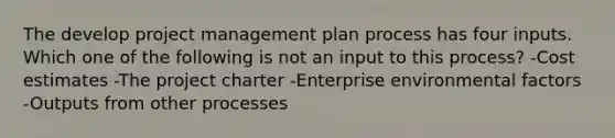 The develop project management plan process has four inputs. Which one of the following is not an input to this process? -Cost estimates -The project charter -Enterprise environmental factors -Outputs from other processes