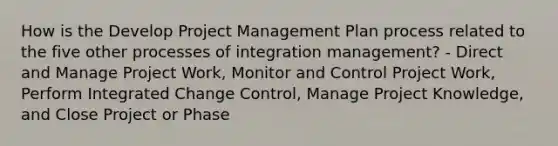 How is the Develop Project Management Plan process related to the five other processes of integration management? - Direct and Manage Project Work, Monitor and Control Project Work, Perform Integrated Change Control, Manage Project Knowledge, and Close Project or Phase