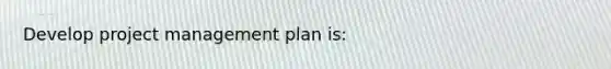 Develop project management plan is: