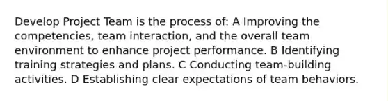 Develop Project Team is the process of: A Improving the competencies, team interaction, and the overall team environment to enhance project performance. B Identifying training strategies and plans. C Conducting team-building activities. D Establishing clear expectations of team behaviors.