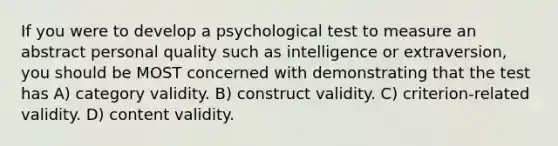 If you were to develop a psychological test to measure an abstract personal quality such as intelligence or extraversion, you should be MOST concerned with demonstrating that the test has A) category validity. B) construct validity. C) criterion-related validity. D) content validity.