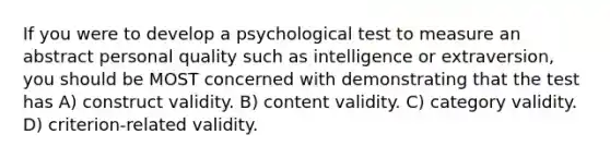 If you were to develop a psychological test to measure an abstract personal quality such as intelligence or extraversion, you should be MOST concerned with demonstrating that the test has A) construct validity. B) content validity. C) category validity. D) criterion-related validity.