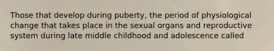 Those that develop during puberty, the period of physiological change that takes place in the sexual organs and reproductive system during late middle childhood and adolescence called