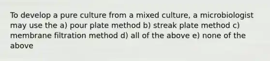 To develop a pure culture from a mixed culture, a microbiologist may use the a) pour plate method b) streak plate method c) membrane filtration method d) all of the above e) none of the above