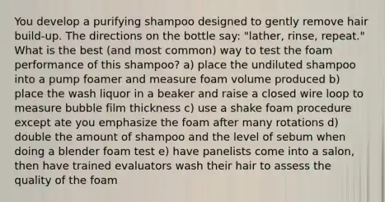 You develop a purifying shampoo designed to gently remove hair build-up. The directions on the bottle say: "lather, rinse, repeat." What is the best (and most common) way to test the foam performance of this shampoo? a) place the undiluted shampoo into a pump foamer and measure foam volume produced b) place the wash liquor in a beaker and raise a closed wire loop to measure bubble film thickness c) use a shake foam procedure except ate you emphasize the foam after many rotations d) double the amount of shampoo and the level of sebum when doing a blender foam test e) have panelists come into a salon, then have trained evaluators wash their hair to assess the quality of the foam