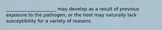 ______________________ may develop as a result of previous exposure to the pathogen, or the host may naturally lack susceptibility for a variety of reasons.