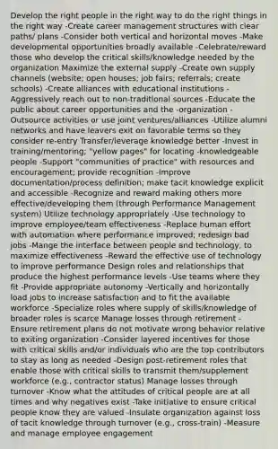 Develop the right people in the right way to do the right things in the right way -Create career management structures with clear paths/ plans -Consider both vertical and horizontal moves -Make developmental opportunities broadly available -Celebrate/reward those who develop the critical skills/knowledge needed by the organization Maximize the external supply -Create own supply channels (website; open houses; job fairs; referrals; create schools) -Create alliances with educational institutions -Aggressively reach out to non-traditional sources -Educate the public about career opportunities and the -organization -Outsource activities or use joint ventures/alliances -Utilize alumni networks and have leavers exit on favorable terms so they consider re-entry Transfer/leverage knowledge better -Invest in training/mentoring; "yellow pages" for locating -knowledgeable people -Support "communities of practice" with resources and encouragement; provide recognition -Improve documentation/process definition; make tacit knowledge explicit and accessible -Recognize and reward making others more effective/developing them (through Performance Management system) Utilize technology appropriately -Use technology to improve employee/team effectiveness -Replace human effort with automation where performance improved; redesign bad jobs -Mange the interface between people and technology, to maximize effectiveness -Reward the effective use of technology to improve performance Design roles and relationships that produce the highest performance levels -Use teams where they fit -Provide appropriate autonomy -Vertically and horizontally load jobs to increase satisfaction and to fit the available workforce -Specialize roles where supply of skills/knowledge of broader roles is scarce Manage losses through retirement -Ensure retirement plans do not motivate wrong behavior relative to exiting organization -Consider layered incentives for those with critical skills and/or individuals who are the top contributors to stay as long as needed -Design post-retirement roles that enable those with critical skills to transmit them/supplement workforce (e.g., contractor status) Manage losses through turnover -Know what the attitudes of critical people are at all times and why negatives exist -Take initiative to ensure critical people know they are valued -Insulate organization against loss of tacit knowledge through turnover (e.g., cross-train) -Measure and manage employee engagement