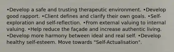 •Develop a safe and trusting therapeutic environment. •Develop good rapport. •Client defines and clarify their own goals. •Self-exploration and self-reflection. •From external valuing to internal valuing. •Help reduce the façade and increase authentic living. •Develop more harmony between ideal and real self. •Develop healthy self-esteem. Move towards "Self-Actualisation".