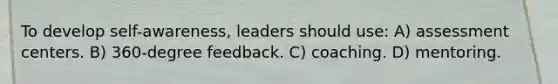 To develop self-awareness, leaders should use: A) assessment centers. B) 360-degree feedback. C) coaching. D) mentoring.