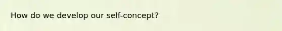 How do we develop our self-concept?