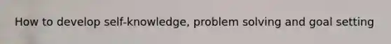 How to develop self-knowledge, problem solving and goal setting