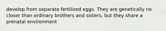 develop from separate fertilized eggs. They are genetically no closer than ordinary brothers and sisters, but they share a prenatal environment