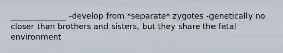 ______________ -develop from *separate* zygotes -genetically no closer than brothers and sisters, but they share the fetal environment