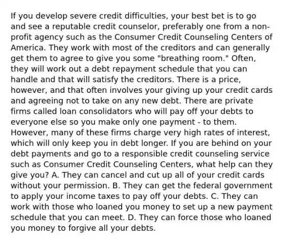 If you develop severe credit difficulties, your best bet is to go and see a reputable credit counselor, preferably one from a non-profit agency such as the Consumer Credit Counseling Centers of America. They work with most of the creditors and can generally get them to agree to give you some "breathing room." Often, they will work out a debt repayment schedule that you can handle and that will satisfy the creditors. There is a price, however, and that often involves your giving up your credit cards and agreeing not to take on any new debt. There are private firms called loan consolidators who will pay off your debts to everyone else so you make only one payment - to them. However, many of these firms charge very high rates of interest, which will only keep you in debt longer. If you are behind on your debt payments and go to a responsible credit counseling service such as Consumer Credit Counseling Centers, what help can they give you? A. They can cancel and cut up all of your credit cards without your permission. B. They can get the federal government to apply your income taxes to pay off your debts. C. They can work with those who loaned you money to set up a new payment schedule that you can meet. D. They can force those who loaned you money to forgive all your debts.