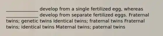 ______________ develop from a single fertilized egg, whereas ______________ develop from separate fertilized eggs. Fraternal twins; genetic twins Identical twins; fraternal twins Fraternal twins; identical twins Maternal twins; paternal twins