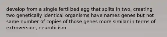 develop from a single fertilized egg that splits in two, creating two genetically identical organisms have names genes but not same number of copies of those genes more similar in terms of extroversion, neuroticism