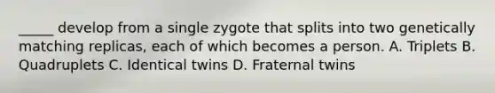 _____ develop from a single zygote that splits into two genetically matching replicas, each of which becomes a person. A. Triplets B. Quadruplets C. Identical twins D. Fraternal twins