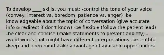 To develop ____ skills, you must: -control the tone of your voice (convey: interest vs. boredom, patience vs. anger) -be knowledgeable about the topic of conversation (give accurate info & redirect if don't know) -be flexible (follow the patient lead) -be clear and concise (make statements to prevent anxiety) -avoid words that might have different interpretations -be truthful -keep and open mind -take advantage of available opportunities