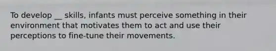 To develop __ skills, infants must perceive something in their environment that motivates them to act and use their perceptions to fine-tune their movements.