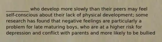 __________ who develop more slowly than their peers may feel self-conscious about their lack of physical development; some research has found that negative feelings are particularly a problem for late maturing boys, who are at a higher risk for depression and conflict with parents and more likely to be bullied