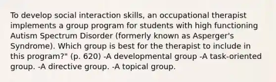 To develop social interaction skills, an occupational therapist implements a group program for students with high functioning Autism Spectrum Disorder (formerly known as Asperger's Syndrome). Which group is best for the therapist to include in this program?" (p. 620) -A developmental group -A task-oriented group. -A directive group. -A topical group.