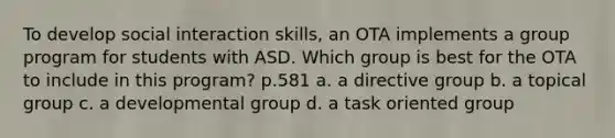 To develop social interaction skills, an OTA implements a group program for students with ASD. Which group is best for the OTA to include in this program? p.581 a. a directive group b. a topical group c. a developmental group d. a task oriented group