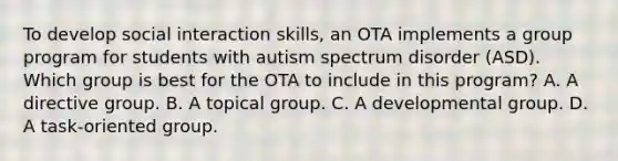 To develop social interaction skills, an OTA implements a group program for students with autism spectrum disorder (ASD). Which group is best for the OTA to include in this program? A. A directive group. B. A topical group. C. A developmental group. D. A task-oriented group.