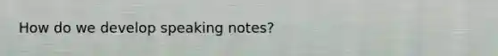 How do we develop speaking notes?