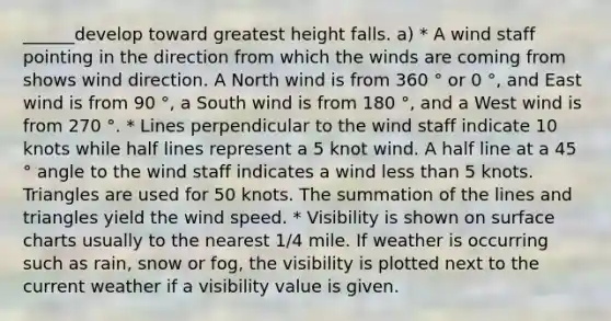 ______develop toward greatest height falls. a) * A wind staff pointing in the direction from which the winds are coming from shows wind direction. A North wind is from 360 ° or 0 °, and East wind is from 90 °, a South wind is from 180 °, and a West wind is from 270 °. * Lines perpendicular to the wind staff indicate 10 knots while half lines represent a 5 knot wind. A half line at a 45 ° angle to the wind staff indicates a wind less than 5 knots. Triangles are used for 50 knots. The summation of the lines and triangles yield the wind speed. * Visibility is shown on surface charts usually to the nearest 1/4 mile. If weather is occurring such as rain, snow or fog, the visibility is plotted next to the current weather if a visibility value is given.