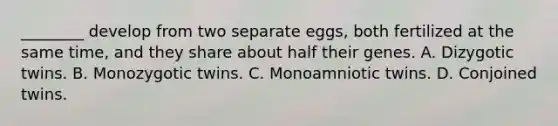 ________ develop from two separate eggs, both fertilized at the same time, and they share about half their genes. A. Dizygotic twins. B. Monozygotic twins. C. Monoamniotic twins. D. Conjoined twins.