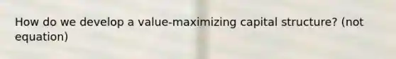 How do we develop a value-maximizing capital structure? (not equation)