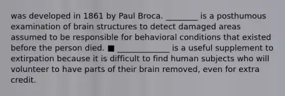 was developed in 1861 by Paul Broca. ________ is a posthumous examination of brain structures to detect damaged areas assumed to be responsible for behavioral conditions that existed before the person died. ■ _____________ is a useful supplement to extirpation because it is difficult to find human subjects who will volunteer to have parts of their brain removed, even for extra credit.