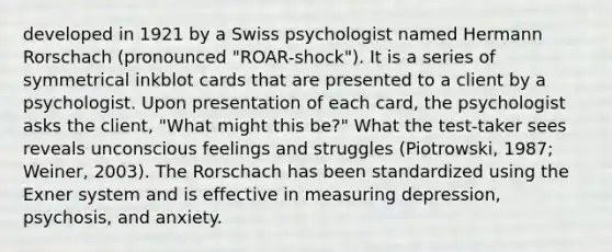 developed in 1921 by a Swiss psychologist named Hermann Rorschach (pronounced "ROAR-shock"). It is a series of symmetrical inkblot cards that are presented to a client by a psychologist. Upon presentation of each card, the psychologist asks the client, "What might this be?" What the test-taker sees reveals unconscious feelings and struggles (Piotrowski, 1987; Weiner, 2003). The Rorschach has been standardized using the Exner system and is effective in measuring depression, psychosis, and anxiety.