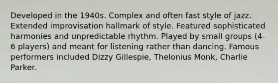 Developed in the 1940s. Complex and often fast style of jazz. Extended improvisation hallmark of style. Featured sophisticated harmonies and unpredictable rhythm. Played by small groups (4-6 players) and meant for listening rather than dancing. Famous performers included Dizzy Gillespie, Thelonius Monk, Charlie Parker.