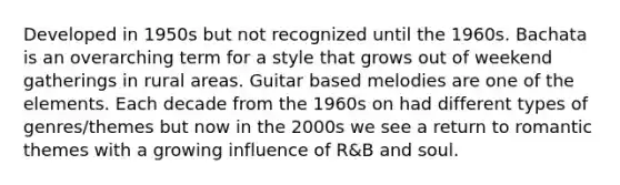 Developed in 1950s but not recognized until the 1960s. Bachata is an overarching term for a style that grows out of weekend gatherings in rural areas. Guitar based melodies are one of the elements. Each decade from the 1960s on had different types of genres/themes but now in the 2000s we see a return to romantic themes with a growing influence of R&B and soul.