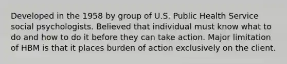 Developed in the 1958 by group of U.S. Public Health Service social psychologists. Believed that individual must know what to do and how to do it before they can take action. Major limitation of HBM is that it places burden of action exclusively on the client.