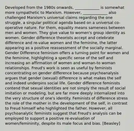 Developed from the 1980s onwards, _____________ is somewhat more sympathetic to Marxism. However, _____________ also challenged Marxism's universal claims regarding the one struggle, a singular political agenda based on a universal co-operative nature. For them, equality means sameness between men and women. They give value to women's group identity as women. Gender difference theorists accept and celebrate difference and re-value women and the feminine, the latter appearing as a positive reassessment of the socially marginal. Gender Difference feminism offers a turning point for women and the feminine, highlighting a specific sense of the self and increasing an affirmation of women and woman-to woman relationships. Freud's work is seen as useful by feminists concentrating on gender difference because psychoanalysis argues that gender (sexual) difference is what makes the self and indeed underpins social life. Gender difference feminists contend that sexual identities are not simply the result of social imitation or modeling, but are far more deeply internalized into the very structure of one's identity. Feminists of difference stress the role of the mother in the development of the self, in contrast to Freud himself who highlighted the father. However, all psychoanalytic feminists suggest that Freud's analysis can be employed to support a positive re-evaluation of women/femininity, despite its male focus and bias. [Beasley]