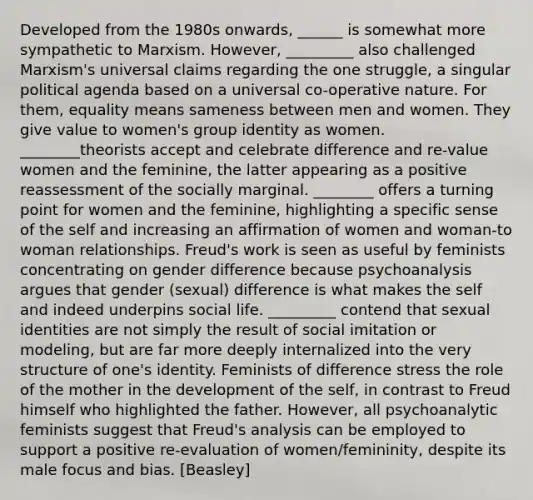 Developed from the 1980s onwards, ______ is somewhat more sympathetic to Marxism. However, _________ also challenged Marxism's universal claims regarding the one struggle, a singular political agenda based on a universal co-operative nature. For them, equality means sameness between men and women. They give value to women's group identity as women. ________theorists accept and celebrate difference and re-value women and the feminine, the latter appearing as a positive reassessment of the socially marginal. ________ offers a turning point for women and the feminine, highlighting a specific sense of the self and increasing an affirmation of women and woman-to woman relationships. Freud's work is seen as useful by feminists concentrating on gender difference because psychoanalysis argues that gender (sexual) difference is what makes the self and indeed underpins social life. _________ contend that sexual identities are not simply the result of social imitation or modeling, but are far more deeply internalized into the very structure of one's identity. Feminists of difference stress the role of the mother in the development of the self, in contrast to Freud himself who highlighted the father. However, all psychoanalytic feminists suggest that Freud's analysis can be employed to support a positive re-evaluation of women/femininity, despite its male focus and bias. [Beasley]