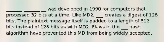 _______ _______ __ was developed in 1990 for computers that processed 32 bits at a time. Like MD2, ___ creates a digest of 128 bits. The plaintext message itself is padded to a length of 512 bits instead of 128 bits as with MD2. Flaws in the ___ hash algorithm have prevented this MD from being widely accepted.