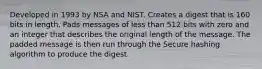 Developed in 1993 by NSA and NIST. Creates a digest that is 160 bits in length. Pads messages of less than 512 bits with zero and an integer that describes the original length of the message. The padded message is then run through the Secure hashing algorithm to produce the digest.