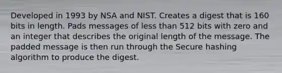 Developed in 1993 by NSA and NIST. Creates a digest that is 160 bits in length. Pads messages of less than 512 bits with zero and an integer that describes the original length of the message. The padded message is then run through the Secure hashing algorithm to produce the digest.