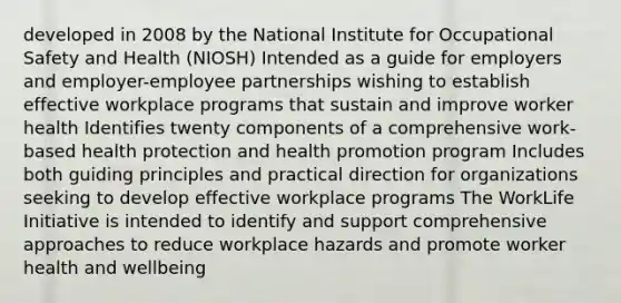 developed in 2008 by the National Institute for Occupational Safety and Health (NIOSH) Intended as a guide for employers and employer-employee partnerships wishing to establish effective workplace programs that sustain and improve worker health Identifies twenty components of a comprehensive work-based health protection and health promotion program Includes both guiding principles and practical direction for organizations seeking to develop effective workplace programs The WorkLife Initiative is intended to identify and support comprehensive approaches to reduce workplace hazards and promote worker health and wellbeing