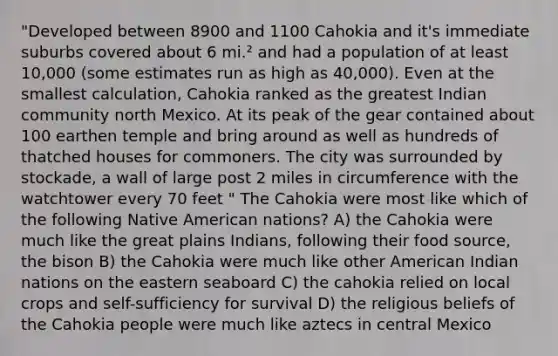 "Developed between 8900 and 1100 Cahokia and it's immediate suburbs covered about 6 mi.² and had a population of at least 10,000 (some estimates run as high as 40,000). Even at the smallest calculation, Cahokia ranked as the greatest Indian community north Mexico. At its peak of the gear contained about 100 earthen temple and bring around as well as hundreds of thatched houses for commoners. The city was surrounded by stockade, a wall of large post 2 miles in circumference with the watchtower every 70 feet " The Cahokia were most like which of the following Native American nations? A) the Cahokia were much like the great plains Indians, following their food source, the bison B) the Cahokia were much like other American Indian nations on the eastern seaboard C) the cahokia relied on local crops and self-sufficiency for survival D) the religious beliefs of the Cahokia people were much like aztecs in central Mexico