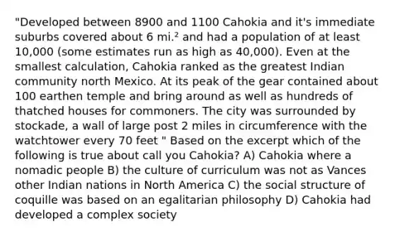 "Developed between 8900 and 1100 Cahokia and it's immediate suburbs covered about 6 mi.² and had a population of at least 10,000 (some estimates run as high as 40,000). Even at the smallest calculation, Cahokia ranked as the greatest Indian community north Mexico. At its peak of the gear contained about 100 earthen temple and bring around as well as hundreds of thatched houses for commoners. The city was surrounded by stockade, a wall of large post 2 miles in circumference with the watchtower every 70 feet " Based on the excerpt which of the following is true about call you Cahokia? A) Cahokia where a nomadic people B) the culture of curriculum was not as Vances other Indian nations in North America C) the social structure of coquille was based on an egalitarian philosophy D) Cahokia had developed a complex society