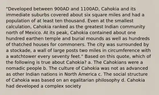 "Developed between 900AD and 1100AD, Cahokia and its immediate suburbs covered about six square miles and had a population of at least ten thousand. Even at the smallest calculation, Cahokia ranked as the greatest Indian community north of Mexico. At its peak, Cahokia contained about one hundred earthen temple and burial mounds as well as hundreds of thatched houses for commoners. The city was surrounded by a stockade, a wall of large posts two miles in circumference with a watchtower every seventy feet." Based on this quote, which of the following is true about Cahokia? a. The Cahokians were a nomadic people b. The culture of Cahokia was not as advanced as other Indian nations in North America c. The social structure of Cahokia was based on an egalitarian philosophy d. Cahokia had developed a complex society