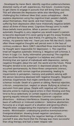 - Developed by Aaron Beck -Identify cognitive patterns/schemes, distorted reality of self, experiences, the future - Involves trying to get clients to engage in pursuits that will bring them success. This will alleviate the depression while also identifying and challenging the irrational ideas that cause unhappiness. - Beck explains depression using the cognitive triad: people's beliefs about themselves, their world, and their futures. - People suffering from depression often have irrationally negative beliefs about all three of these areas. Cognitive therapy aims to make these beliefs more positive. When a person's stream of automatic thoughts is very negative you would expect a person to become depressed (I'm never going to get this essay finished, my girlfriend fancies my best friend, I'm getting fat, I have no money, my parents hate me - have you ever felt like this?). Quite often these negative thoughts will persist even in the face of contrary evidence. Beck (1967) identified three mechanisms that he thought were responsible for depression: 1. The cognitive triad (of negative automatic thinking 2. Negative self schemas 3. Errors in Logic (i.e. faulty information processing) The cognitive triad are three forms of negative (i.e helpless and critical) thinking that are typical of individuals with depression: namely negative thoughts about the self, the world and the future. These thoughts tended to be automatic in depressed people as they occurred spontaneously. As these three components interact, they interfere with normal cognitive processing, leading to impairments in perception, memory and problem solving with the person becoming obsessed with negative thoughts. Negative schemas: Experiences that might contribute to negative schemas include: Death of a parent or sibling. Parental rejection, criticism, overprotection, neglect or abuse. Bullying at school or exclusion from peer group. People with negative self schemas become prone to making logical errors in their thinking and they tend to focus selectively on certain aspects of a situation while ignoring equally relevant information Common cognitive distortions: - Arbitrary interference: Drawing conclusions on the basis of sufficient or irrelevant evidence - Selective abstraction: Focusing on a single aspect of a situation and ignoring others - Magnification: exaggerating the importance of undesirable events - Minimisation: underplaying positive events/outcomes - Overgeneralization: drawing broad negative conclusions - Personalisation: Attributing the negative feelings of others to yourself It was also found that the therapy was more successful than drug therapy and had a lower relapse rate